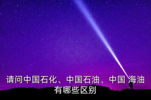 請問中國石化、中國石油、中國 海油有哪些區(qū)別