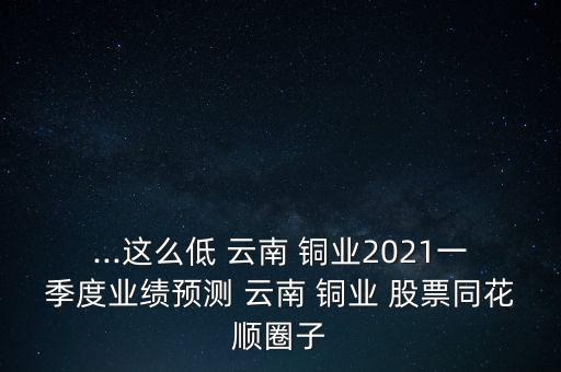...這么低 云南 銅業(yè)2021一季度業(yè)績(jī)預(yù)測(cè) 云南 銅業(yè) 股票同花順圈子