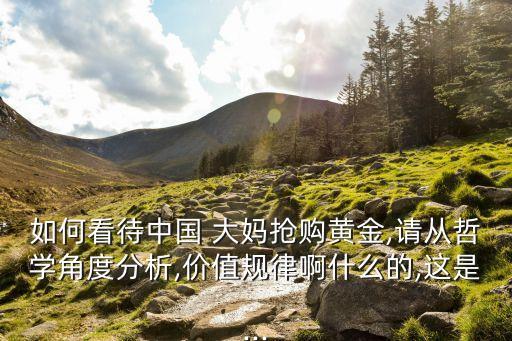 如何看待中國 大媽搶購黃金,請從哲學(xué)角度分析,價值規(guī)律啊什么的,這是...