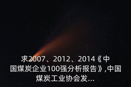 求2007、2012、2014《中國(guó)煤炭企業(yè)100強(qiáng)分析報(bào)告》,中國(guó)煤炭工業(yè)協(xié)會(huì)發(fā)...