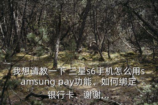 我想請教一下 三星s6手機怎么用samsung pay功能、如何綁定銀行卡、謝謝...
