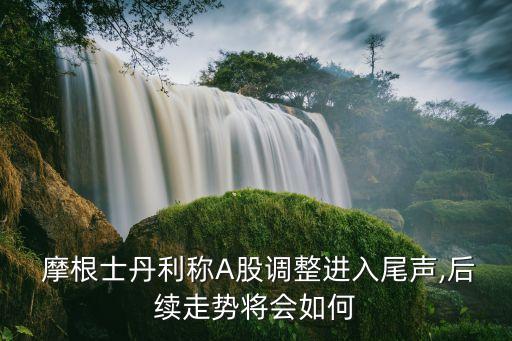  摩根士丹利稱(chēng)A股調(diào)整進(jìn)入尾聲,后續(xù)走勢(shì)將會(huì)如何