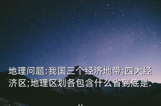 地理問(wèn)題:我國(guó)三個(gè)經(jīng)濟(jì)地帶;四大經(jīng)濟(jì)區(qū);地理區(qū)劃各包含什么省到底是...