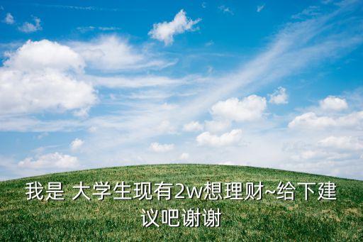 我是 大學生現(xiàn)有2w想理財~給下建議吧謝謝