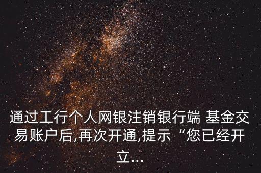 通過工行個人網銀注銷銀行端 基金交易賬戶后,再次開通,提示“您已經開立...
