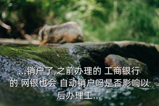 ...銷戶了,之前辦理的 工商銀行的 網銀也會 自動銷戶嗎是否影響以后辦理工...