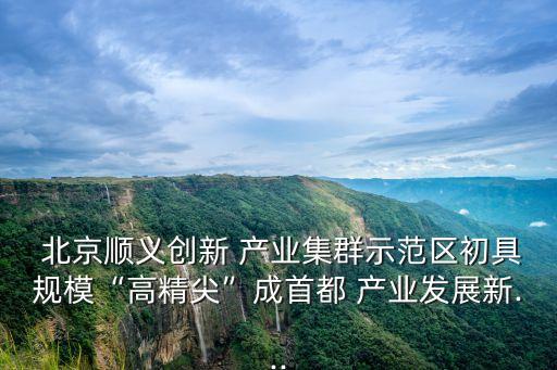  北京順義創(chuàng)新 產(chǎn)業(yè)集群示范區(qū)初具規(guī)?！案呔狻背墒锥?產(chǎn)業(yè)發(fā)展新...