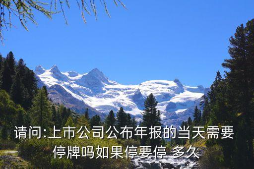 請(qǐng)問:上市公司公布年報(bào)的當(dāng)天需要 停牌嗎如果停要停 多久