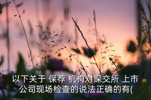 以下關(guān)于 保薦 機(jī)構(gòu)對深交所 上市 公司現(xiàn)場檢查的說法正確的有(