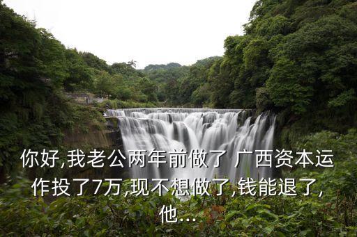 你好,我老公兩年前做了 廣西資本運(yùn)作投了7萬(wàn),現(xiàn)不想做了,錢能退了,他...