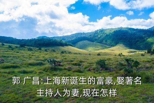 郭 廣昌:上海新誕生的富豪,娶著名主持人為妻,現在怎樣