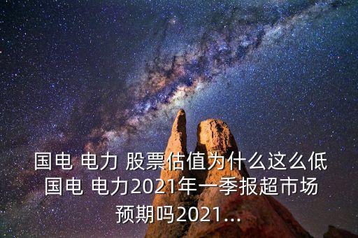  國電 電力 股票估值為什么這么低 國電 電力2021年一季報超市場預期嗎2021...