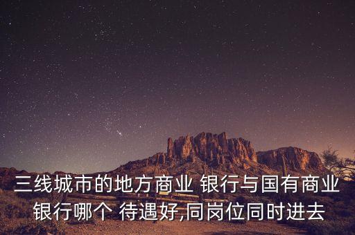 三線(xiàn)城市的地方商業(yè) 銀行與國(guó)有商業(yè) 銀行哪個(gè) 待遇好,同崗位同時(shí)進(jìn)去