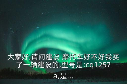 大家好,請問建設 摩托車好不好我買了一輛建設的,型號是:cq1257a,是...