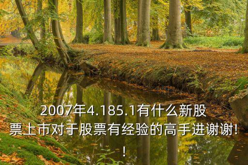 2007年4.185.1有什么新股票上市對(duì)于股票有經(jīng)驗(yàn)的高手進(jìn)謝謝!!