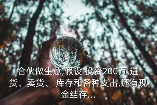 合伙做生意,假設(shè) 投資200萬,進(jìn)貨、賣貨、 庫存和各種支出,還有現(xiàn)金結(jié)存...