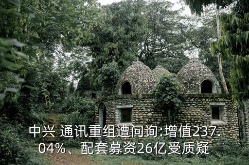 中興 通訊重組遭問詢:增值237.04%、配套募資26億受質(zhì)疑