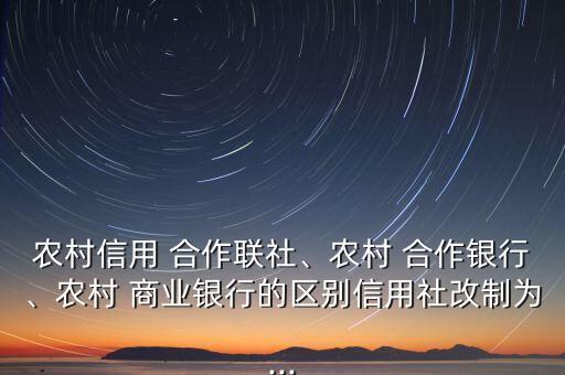 農(nóng)村信用 合作聯(lián)社、農(nóng)村 合作銀行、農(nóng)村 商業(yè)銀行的區(qū)別信用社改制為...