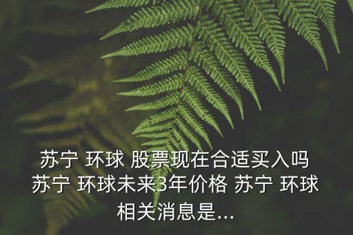  蘇寧 環(huán)球 股票現(xiàn)在合適買入嗎 蘇寧 環(huán)球未來3年價格 蘇寧 環(huán)球相關(guān)消息是...