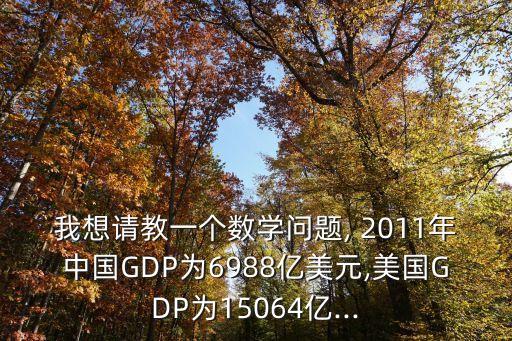 我想請教一個(gè)數(shù)學(xué)問題, 2011年中國GDP為6988億美元,美國GDP為15064億...