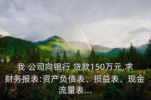 我 公司向銀行 貸款150萬元,求財務(wù)報表:資產(chǎn)負(fù)債表、損益表、現(xiàn)金流量表...
