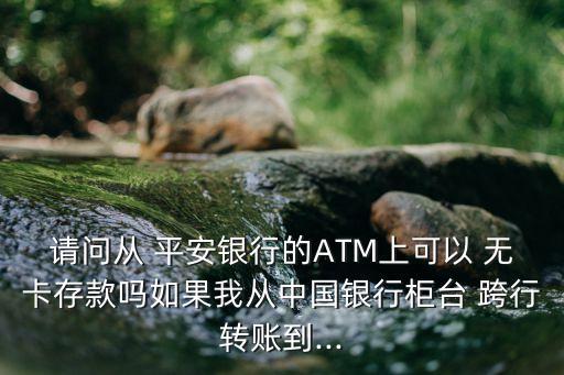 請問從 平安銀行的ATM上可以 無卡存款嗎如果我從中國銀行柜臺 跨行轉賬到...