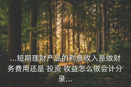 ...短期理財產(chǎn)品的利息收入是做財務(wù)費(fèi)用還是 投資 收益怎么做會計分錄...
