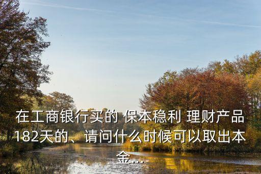 在工商銀行買的 保本穩(wěn)利 理財產品182天的、請問什么時候可以取出本金...