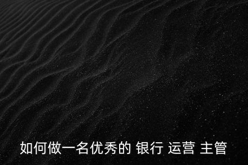 如何做一名優(yōu)秀的 銀行 運(yùn)營(yíng) 主管