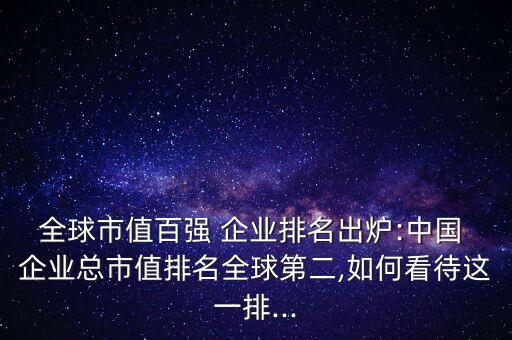 全球市值百?gòu)?qiáng) 企業(yè)排名出爐:中國(guó) 企業(yè)總市值排名全球第二,如何看待這一排...