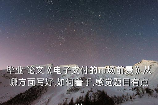 畢業(yè) 論文《電子支付的市場(chǎng)前景》從哪方面寫好,如何著手,感覺(jué)題目有點(diǎn)...