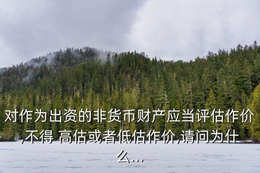 對作為出資的非貨幣財產應當評估作價,不得 高估或者低估作價,請問為什么...