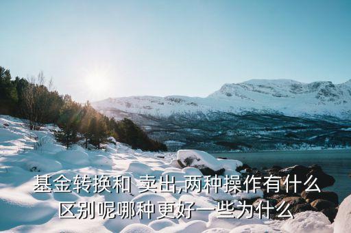  基金轉換和 賣出,兩種操作有什么區(qū)別呢哪種更好一些為什么
