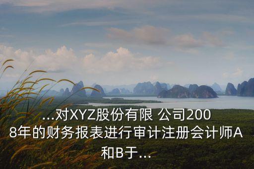 ...對XYZ股份有限 公司2008年的財務報表進行審計注冊會計師A和B于...