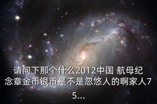 請問下那個(gè)什么2012中國 航母紀(jì)念章金幣銀幣是不是忽悠人的啊家人75...