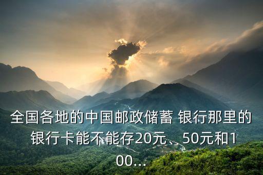 全國各地的中國郵政儲蓄 銀行那里的 銀行卡能不能存20元、50元和100...