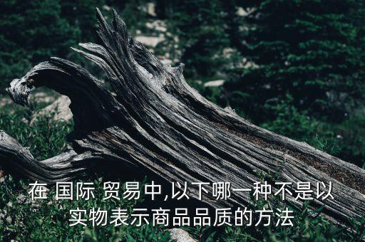 在 國(guó)際 貿(mào)易中,以下哪一種不是以實(shí)物表示商品品質(zhì)的方法