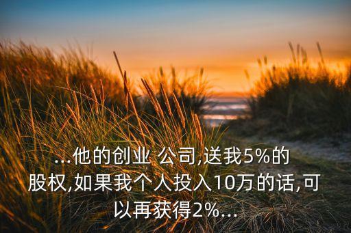 ...他的創(chuàng)業(yè) 公司,送我5%的 股權(quán),如果我個(gè)人投入10萬的話,可以再獲得2%...