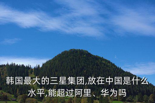 韓國最大的三星集團,放在中國是什么水平,能超過阿里、華為嗎