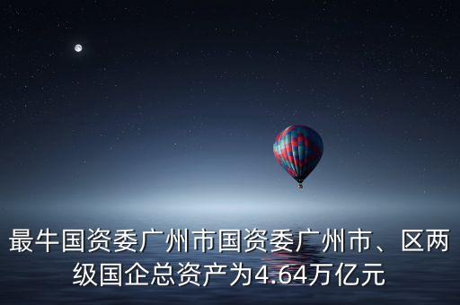 最牛國資委廣州市國資委廣州市、區(qū)兩級國企總資產為4.64萬億元