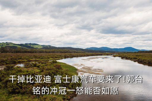 干掉比亞迪 富士康汽車要來了!郭臺(tái)銘的沖冠一怒能否如愿