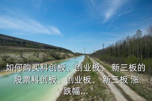 如何購(gòu)買(mǎi)科創(chuàng)板、創(chuàng)業(yè)板、 新三板的 股票科創(chuàng)板、創(chuàng)業(yè)板、 新三板 漲跌幅...