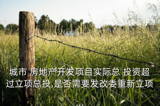城市 房地產(chǎn)開(kāi)發(fā)項(xiàng)目實(shí)際總 投資超過(guò)立項(xiàng)總投,是否需要發(fā)改委重新立項(xiàng)...