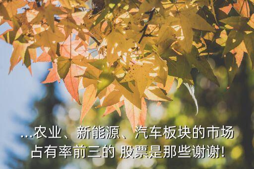 ...農(nóng)業(yè)、新能源、汽車板塊的市場占有率前三的 股票是那些謝謝!