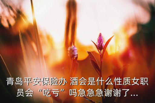 青島平安保險辦 酒會是什么性質女職員會“吃虧”嗎急急急謝謝了...