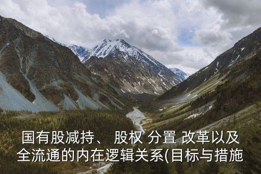 國有股減持、 股權(quán) 分置 改革以及全流通的內(nèi)在邏輯關(guān)系(目標(biāo)與措施