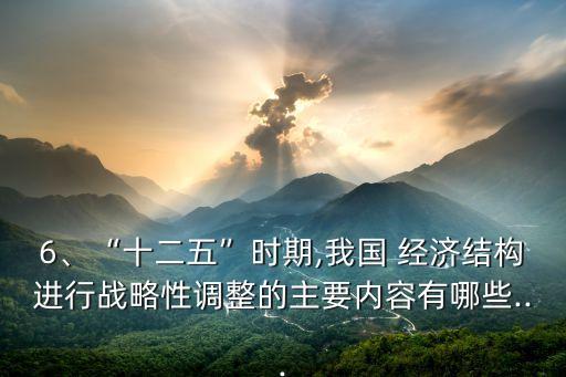 6、“十二五”時(shí)期,我國 經(jīng)濟(jì)結(jié)構(gòu)進(jìn)行戰(zhàn)略性調(diào)整的主要內(nèi)容有哪些...