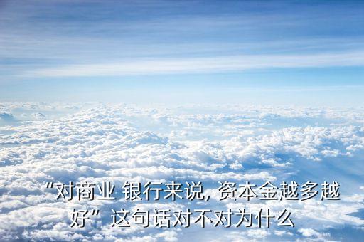 “對(duì)商業(yè) 銀行來說, 資本金越多越好”這句話對(duì)不對(duì)為什么