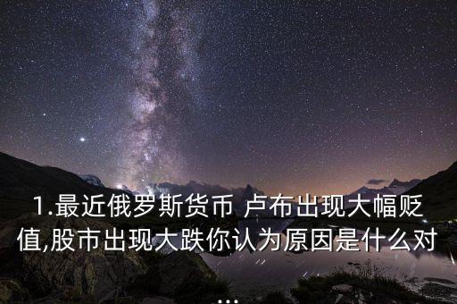 1.最近俄羅斯貨幣 盧布出現(xiàn)大幅貶值,股市出現(xiàn)大跌你認(rèn)為原因是什么對...
