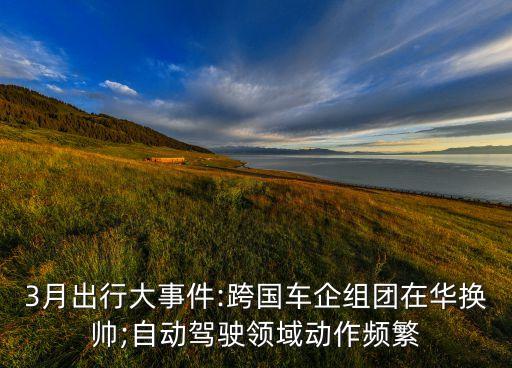 3月出行大事件:跨國車企組團(tuán)在華換帥;自動(dòng)駕駛領(lǐng)域動(dòng)作頻繁